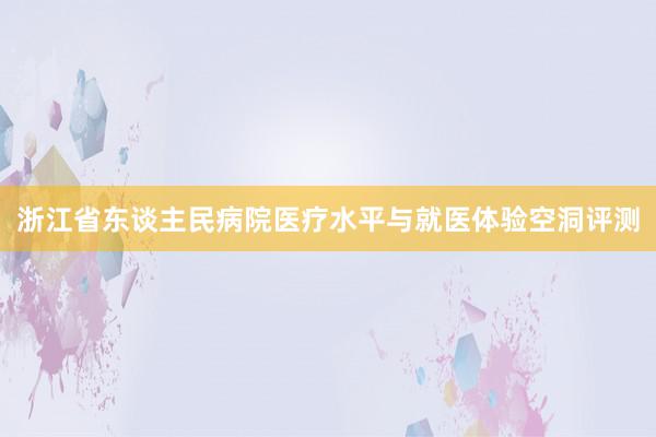 浙江省东谈主民病院医疗水平与就医体验空洞评测