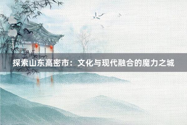 探索山东高密市：文化与现代融合的魔力之城