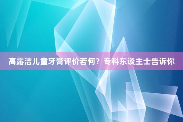 高露洁儿童牙膏评价若何？专科东谈主士告诉你